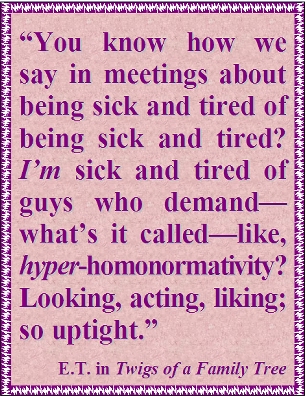You know how we say in meetings about being sick and tired of being sick and tired? I'M sick and tired of guys who demand--what's it called--like, HYPER-homonormativity? Looking, acting, liking; so uptight. #Homonormativity #Uptight #TwigsOfAFamilyTree